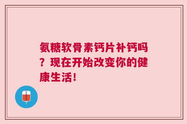 氨糖软骨素钙片补钙吗？现在开始改变你的健康生活！
