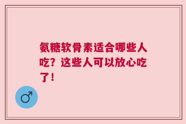 氨糖软骨素适合哪些人吃？这些人可以放心吃了！
