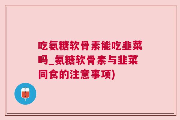 吃氨糖软骨素能吃韭菜吗_氨糖软骨素与韭菜同食的注意事项)