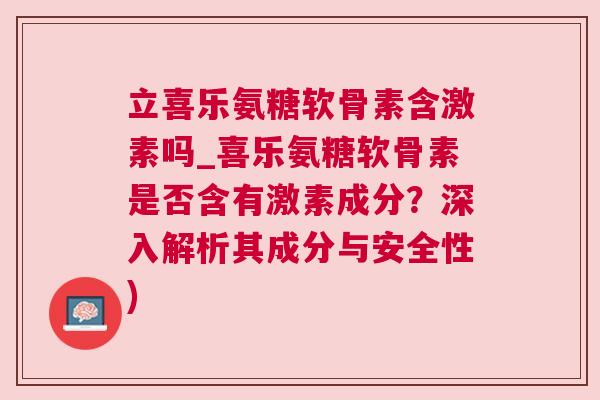 立喜乐氨糖软骨素含激素吗_喜乐氨糖软骨素是否含有激素成分？深入解析其成分与安全性)