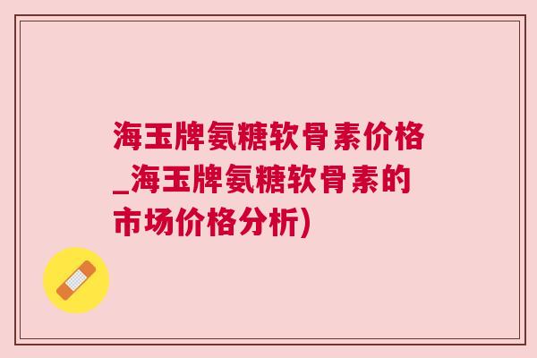 海玉牌氨糖软骨素价格_海玉牌氨糖软骨素的市场价格分析)