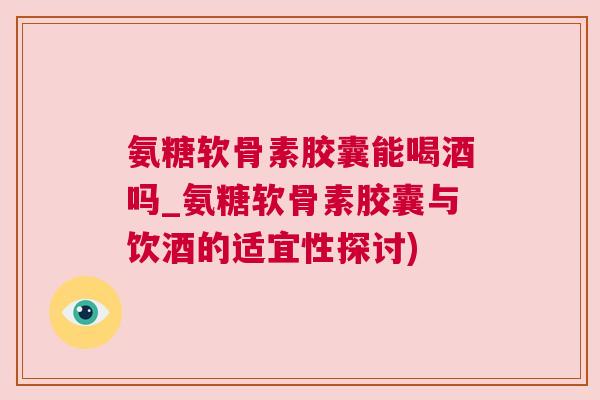 氨糖软骨素胶囊能喝酒吗_氨糖软骨素胶囊与饮酒的适宜性探讨)