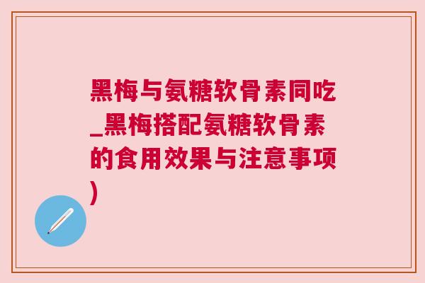 黑梅与氨糖软骨素同吃_黑梅搭配氨糖软骨素的食用效果与注意事项)