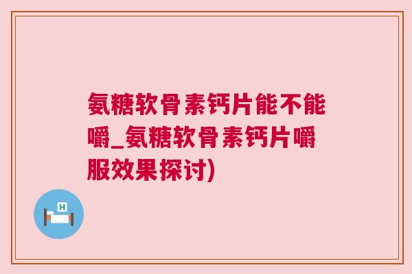 氨糖软骨素钙片能不能嚼_氨糖软骨素钙片嚼服效果探讨)