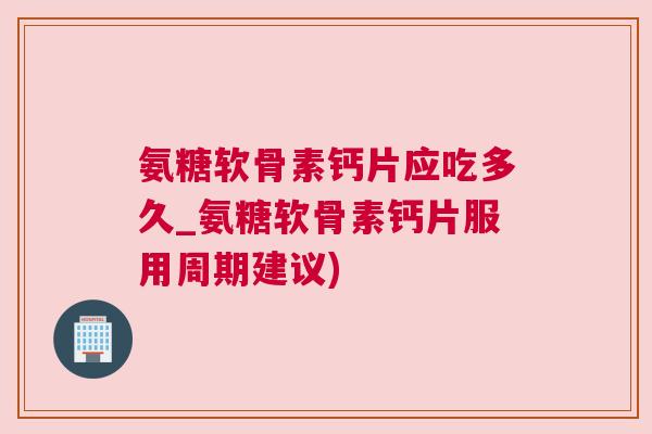 氨糖软骨素钙片应吃多久_氨糖软骨素钙片服用周期建议)