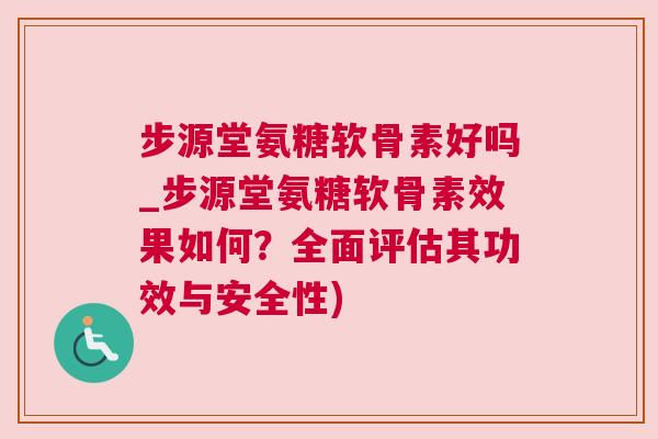 步源堂氨糖软骨素好吗_步源堂氨糖软骨素效果如何？全面评估其功效与安全性)
