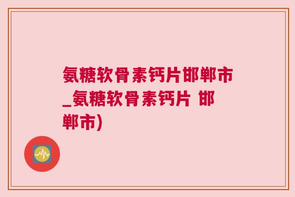 氨糖软骨素钙片邯郸市_氨糖软骨素钙片 邯郸市) 氨糖软骨素钙片邯郸市_氨糖软骨素钙片 邯郸市)