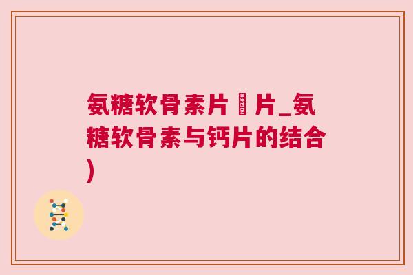 氨糖软骨素片鈣片_氨糖软骨素与钙片的结合)