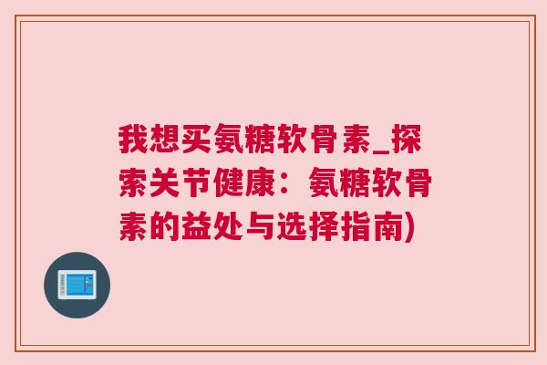 我想买氨糖软骨素_探索关节健康:氨糖软骨素的益处与选择指南) 我想买氨糖软骨素_探索关节健康:氨糖软骨素的益处与选择指南)
