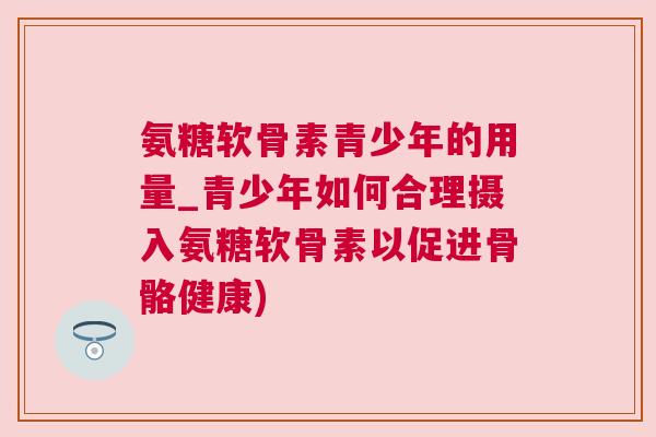 氨糖软骨素青少年的用量_青少年如何合理摄入氨糖软骨素以促进骨骼健康)