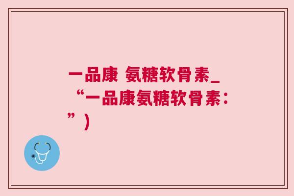 一品康 氨糖软骨素_“一品康氨糖软骨素：”)
