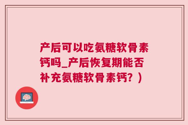 产后可以吃氨糖软骨素钙吗_产后恢复期能否补充氨糖软骨素钙?)