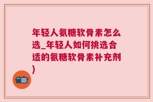 年轻人氨糖软骨素怎么选_年轻人如何挑选合适的氨糖软骨素补充剂)