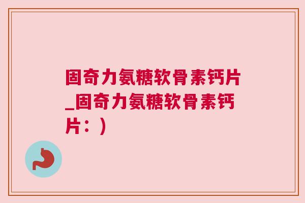 固奇力氨糖软骨素钙片_固奇力氨糖软骨素钙片:)