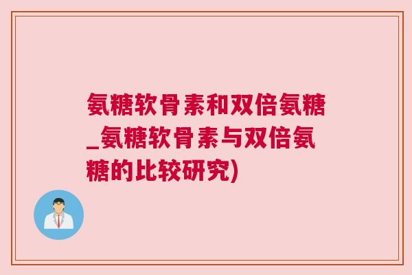 氨糖软骨素和双倍氨糖_氨糖软骨素与双倍氨糖的比较研究)