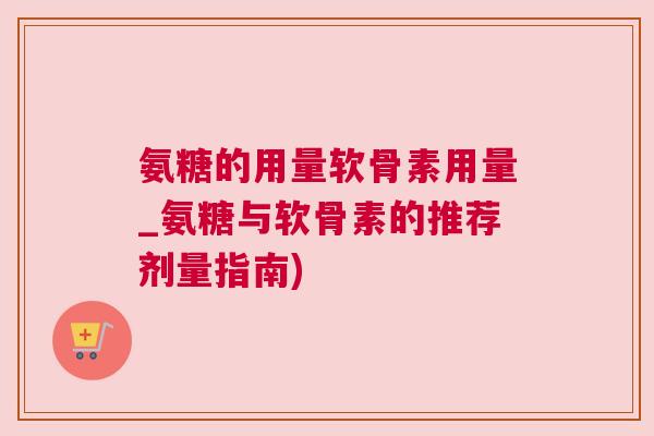 氨糖的用量软骨素用量_氨糖与软骨素的推荐剂量指南)