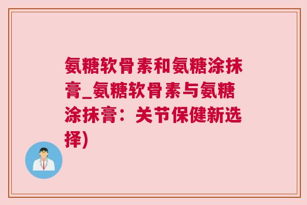 氨糖软骨素和氨糖涂抹膏_氨糖软骨素与氨糖涂抹膏：关节保健新选择)