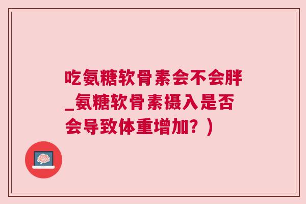 吃氨糖软骨素会不会胖_氨糖软骨素摄入是否会导致体重增加？)