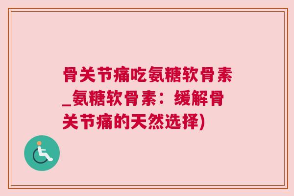 骨关节痛吃氨糖软骨素_氨糖软骨素：缓解骨关节痛的天然选择)