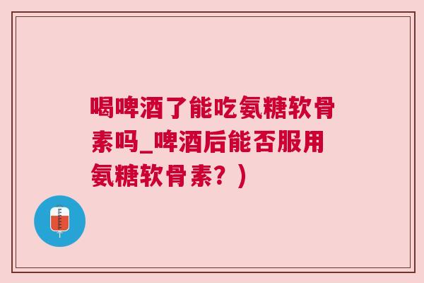 喝啤酒了能吃氨糖软骨素吗_啤酒后能否服用氨糖软骨素?)
