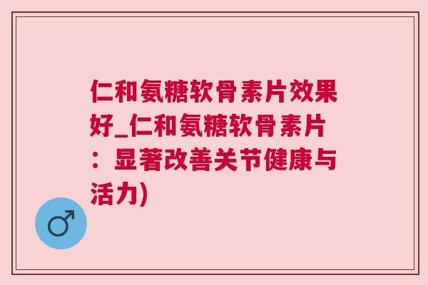 仁和氨糖软骨素片效果好_仁和氨糖软骨素片：显著改善关节健康与活力)