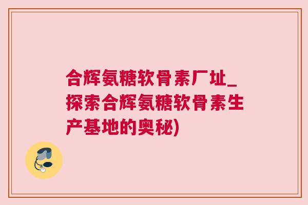 合辉氨糖软骨素厂址_探索合辉氨糖软骨素生产基地的奥秘) 合辉氨糖软骨素厂址_探索合辉氨糖软骨素生产基地的奥秘)