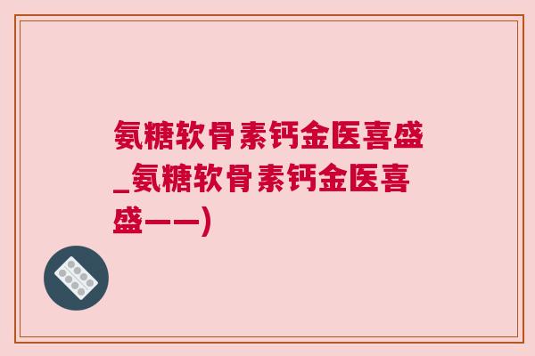 氨糖软骨素钙金医喜盛_氨糖软骨素钙金医喜盛——)