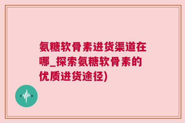 氨糖软骨素进货渠道在哪_探索氨糖软骨素的优质进货途径)