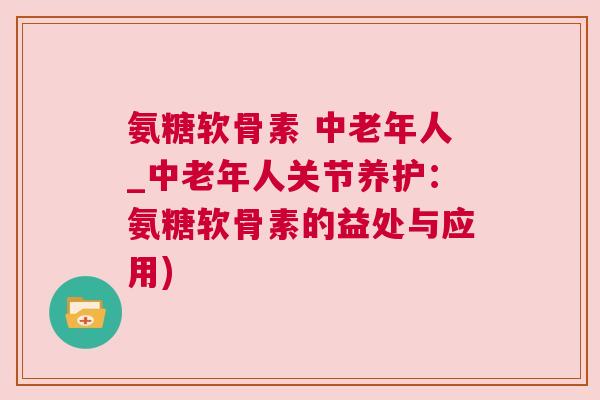 氨糖软骨素 中老年人_中老年人关节养护：氨糖软骨素的益处与应用)