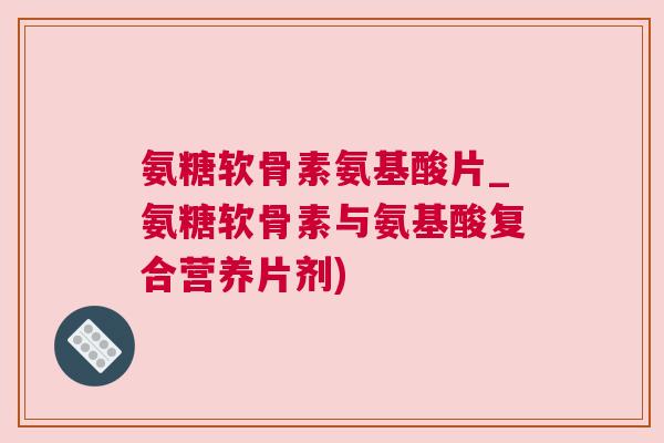 氨糖软骨素氨基酸片_氨糖软骨素与氨基酸复合营养片剂)