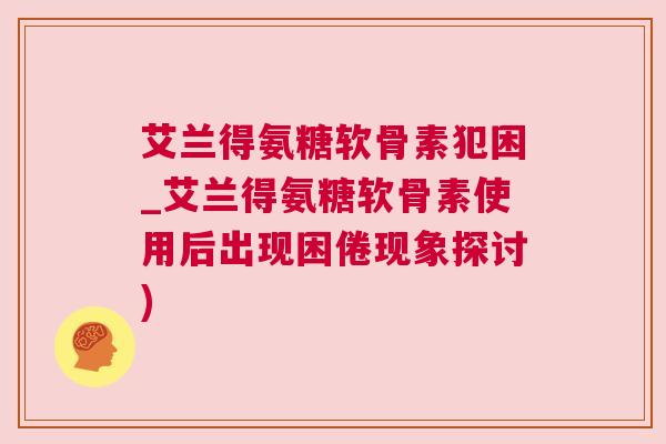 艾兰得氨糖软骨素犯困_艾兰得氨糖软骨素使用后出现困倦现象探讨)