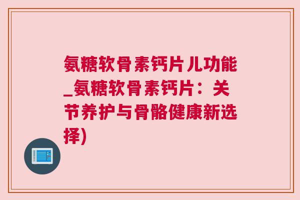 氨糖软骨素钙片儿功能_氨糖软骨素钙片:关节养护与骨骼健康新选择)