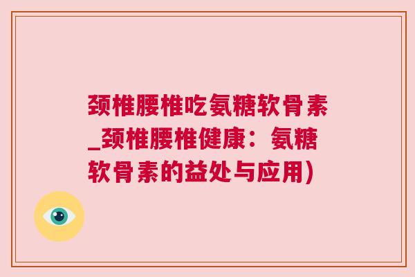 颈椎腰椎吃氨糖软骨素_颈椎腰椎健康：氨糖软骨素的益处与应用)