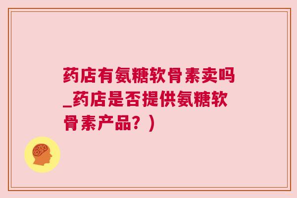 药店有氨糖软骨素卖吗_药店是否提供氨糖软骨素产品？)
