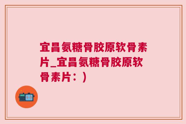 宜昌氨糖骨胶原软骨素片_宜昌氨糖骨胶原软骨素片：)