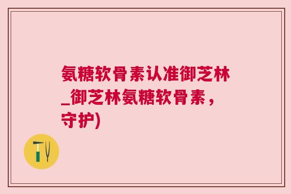 氨糖软骨素认准御芝林_御芝林氨糖软骨素，守护)