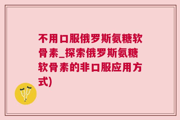 不用口服俄罗斯氨糖软骨素_探索俄罗斯氨糖软骨素的非口服应用方式)