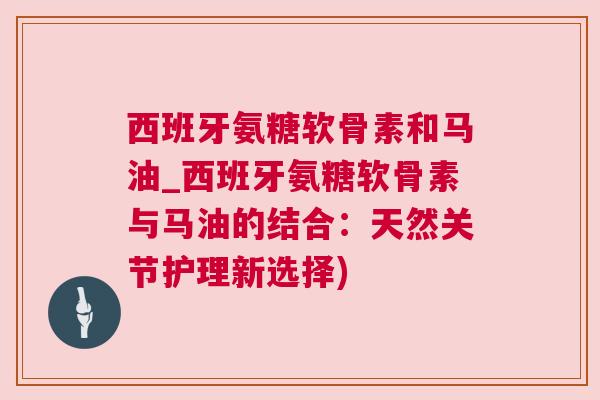 西班牙氨糖软骨素和马油_西班牙氨糖软骨素与马油的结合：天然关节护理新选择)