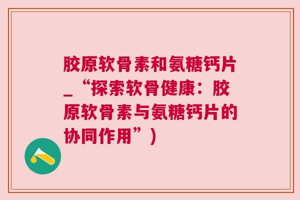 胶原软骨素和氨糖钙片_“探索软骨健康：胶原软骨素与氨糖钙片的协同作用”)