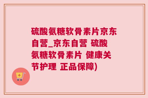 硫酸氨糖软骨素片京东自营_京东自营 硫酸氨糖软骨素片 健康关节护理 正品保障)