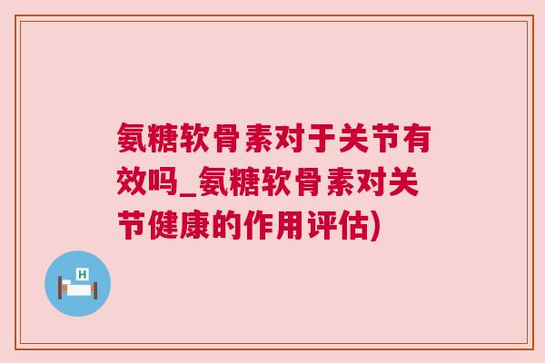 氨糖软骨素对于关节有效吗_氨糖软骨素对关节健康的作用评估)
