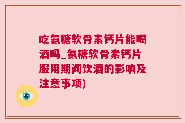 吃氨糖软骨素钙片能喝酒吗_氨糖软骨素钙片服用期间饮酒的影响及注意事项)