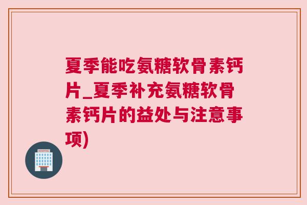 夏季能吃氨糖软骨素钙片_夏季补充氨糖软骨素钙片的益处与注意事项)
