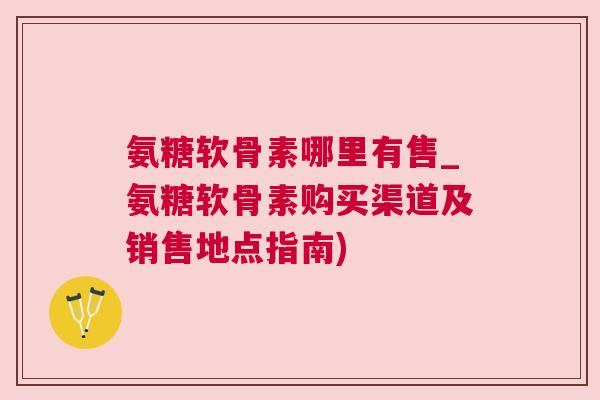 氨糖软骨素哪里有售_氨糖软骨素购买渠道及销售地点指南)