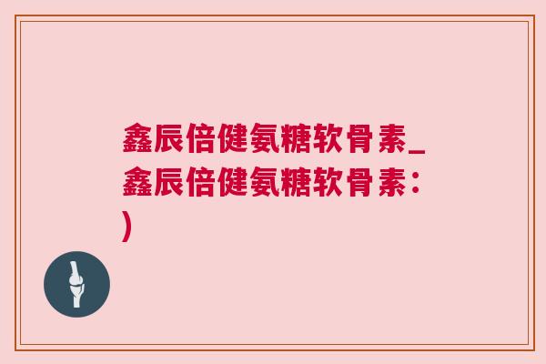 鑫辰倍健氨糖软骨素_鑫辰倍健氨糖软骨素：)