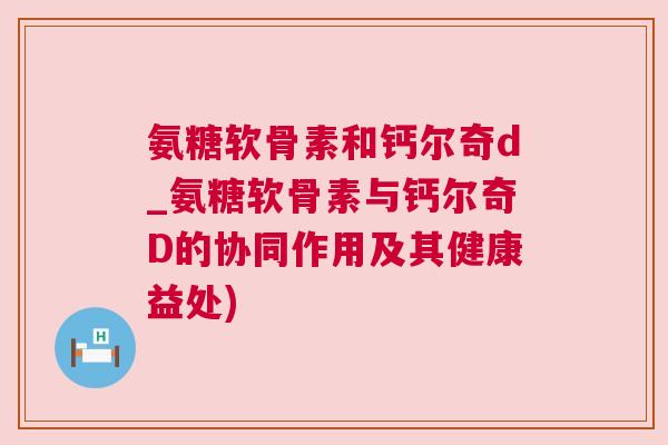 氨糖软骨素和钙尔奇d_氨糖软骨素与钙尔奇D的协同作用及其健康益处)