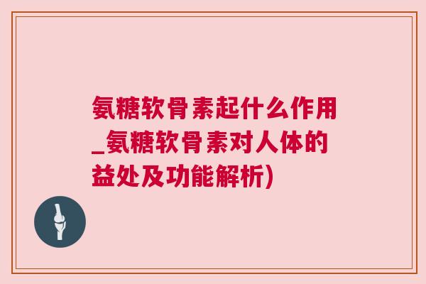氨糖软骨素起什么作用_氨糖软骨素对人体的益处及功能解析)