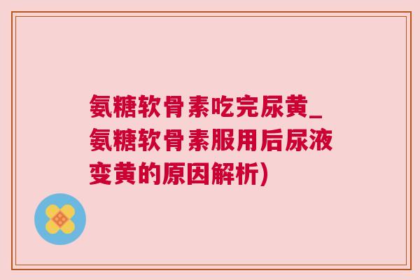 氨糖软骨素吃完尿黄_氨糖软骨素服用后尿液变黄的原因解析)