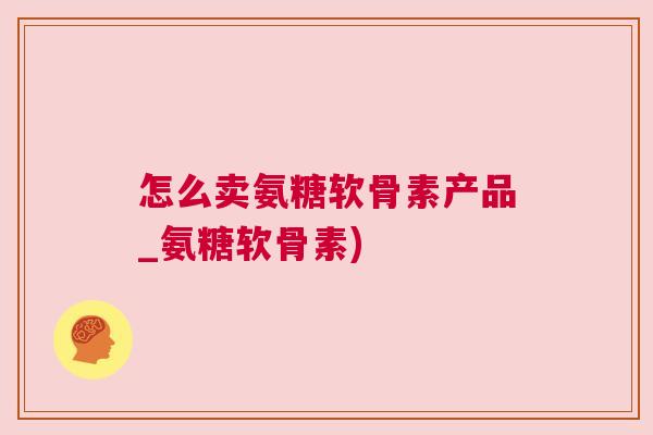 怎么卖氨糖软骨素产品_氨糖软骨素)