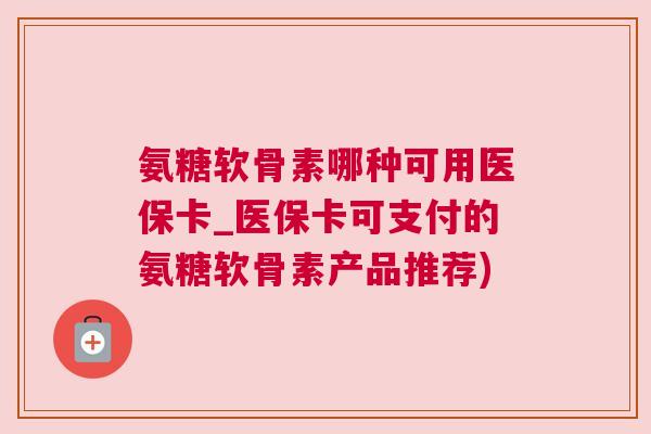 氨糖软骨素哪种可用医保卡_医保卡可支付的氨糖软骨素产品推荐)